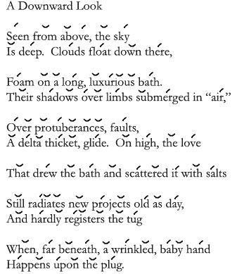 Poem - A Downward Look Seen from above, the sky Is deep. Clouds float down there, Foam on a long, luxurious bath. Their shadows over limbs submerged in air. Over proturberances, faults, A delta thicket, glide. On high, the love That drew the bath and scattered it with salts Still radiates new projects old as day, And hardly registers the tug When, far beneath, a wrinkled, baby hand Happens upon the plug.